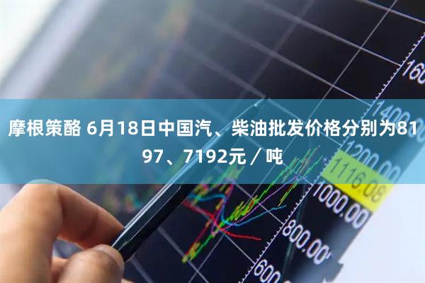 摩根策酪 6月18日中国汽、柴油批发价格分别为8197、7192元／吨
