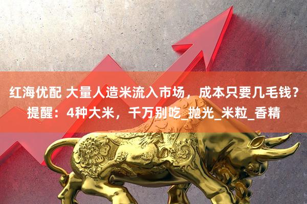 红海优配 大量人造米流入市场，成本只要几毛钱？提醒：4种大米，千万别吃_抛光_米粒_香精