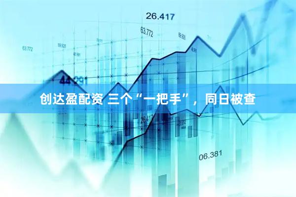 创达盈配资 三个“一把手”，同日被查