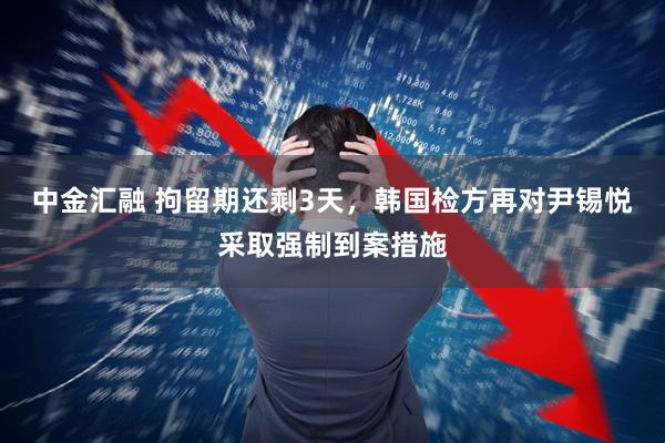 中金汇融 拘留期还剩3天，韩国检方再对尹锡悦采取强制到案措施