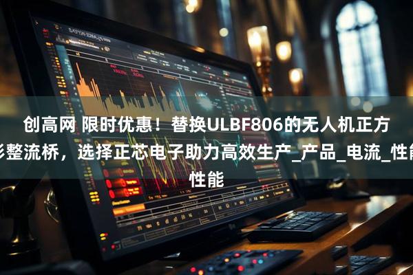 创高网 限时优惠！替换ULBF806的无人机正方形整流桥，选择正芯电子助力高效生产_产品_电流_性能