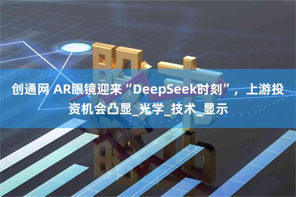 创通网 AR眼镜迎来“DeepSeek时刻”，上游投资机会凸显_光学_技术_显示