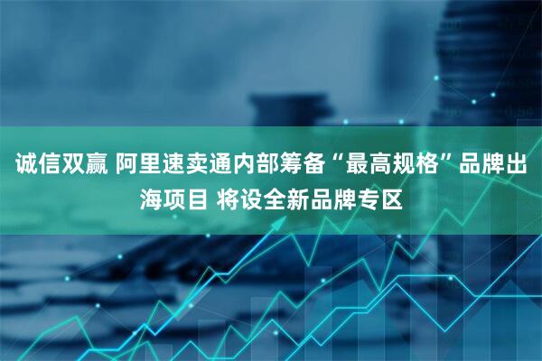 诚信双赢 阿里速卖通内部筹备“最高规格”品牌出海项目 将设全新品牌专区