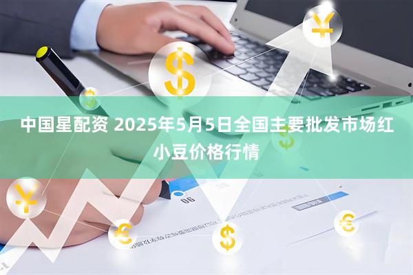 中国星配资 2025年5月5日全国主要批发市场红小豆价格行情