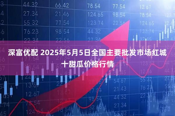 深富优配 2025年5月5日全国主要批发市场红城十甜瓜价格行情