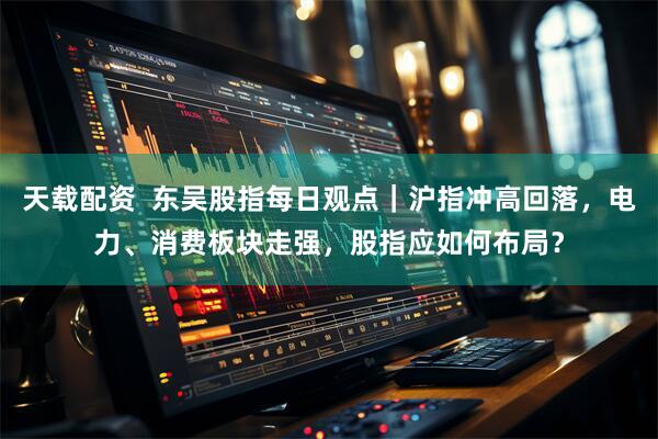 天载配资  东吴股指每日观点｜沪指冲高回落，电力、消费板块走强，股指应如何布局？