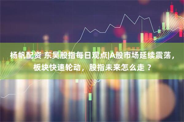 杨帆配资 东吴股指每日观点|A股市场延续震荡，板块快速轮动，股指未来怎么走 ？